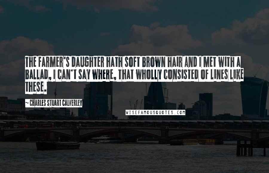 Charles Stuart Calverley Quotes: The farmer's daughter hath soft brown hair And I met with a ballad, I can't say where, That wholly consisted of lines like these.