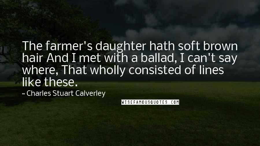 Charles Stuart Calverley Quotes: The farmer's daughter hath soft brown hair And I met with a ballad, I can't say where, That wholly consisted of lines like these.