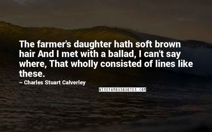 Charles Stuart Calverley Quotes: The farmer's daughter hath soft brown hair And I met with a ballad, I can't say where, That wholly consisted of lines like these.