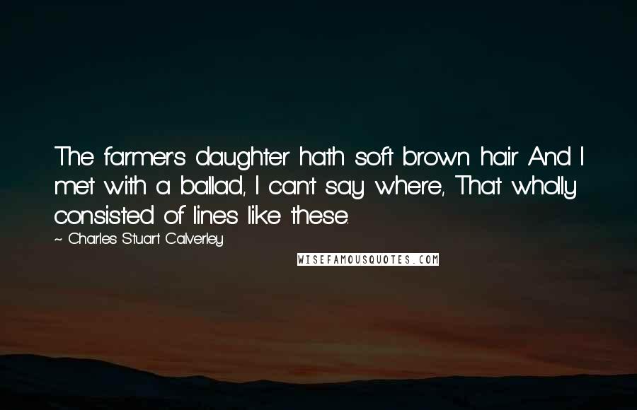 Charles Stuart Calverley Quotes: The farmer's daughter hath soft brown hair And I met with a ballad, I can't say where, That wholly consisted of lines like these.