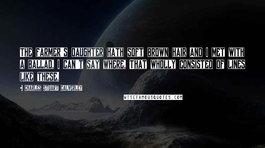Charles Stuart Calverley Quotes: The farmer's daughter hath soft brown hair And I met with a ballad, I can't say where, That wholly consisted of lines like these.