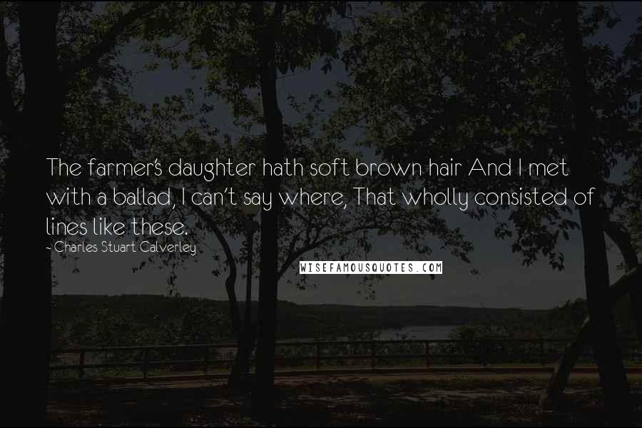 Charles Stuart Calverley Quotes: The farmer's daughter hath soft brown hair And I met with a ballad, I can't say where, That wholly consisted of lines like these.