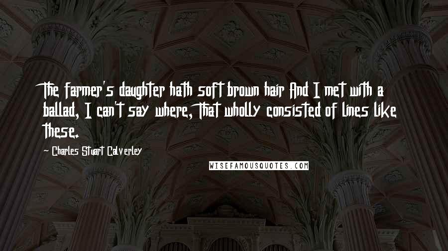 Charles Stuart Calverley Quotes: The farmer's daughter hath soft brown hair And I met with a ballad, I can't say where, That wholly consisted of lines like these.