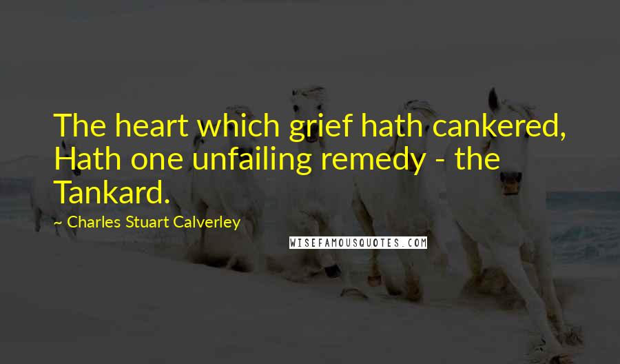 Charles Stuart Calverley Quotes: The heart which grief hath cankered, Hath one unfailing remedy - the Tankard.
