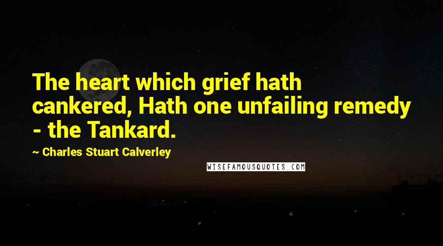 Charles Stuart Calverley Quotes: The heart which grief hath cankered, Hath one unfailing remedy - the Tankard.