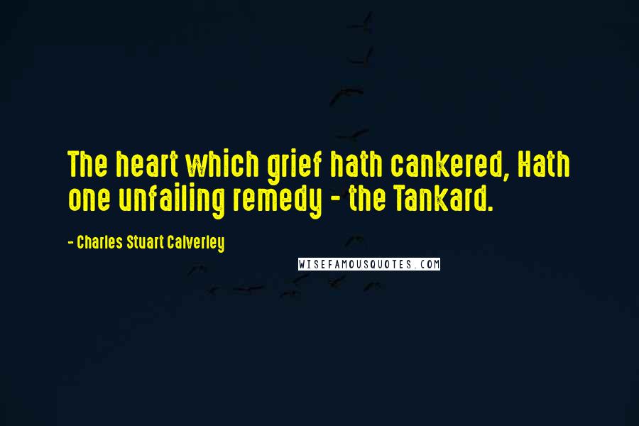 Charles Stuart Calverley Quotes: The heart which grief hath cankered, Hath one unfailing remedy - the Tankard.