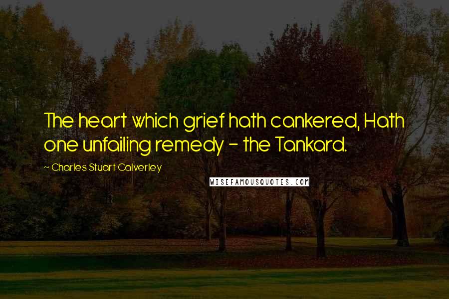 Charles Stuart Calverley Quotes: The heart which grief hath cankered, Hath one unfailing remedy - the Tankard.