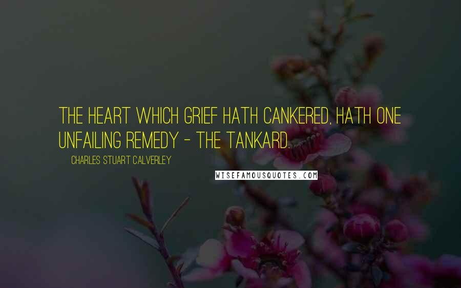 Charles Stuart Calverley Quotes: The heart which grief hath cankered, Hath one unfailing remedy - the Tankard.