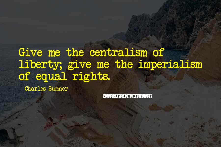 Charles Sumner Quotes: Give me the centralism of liberty; give me the imperialism of equal rights.