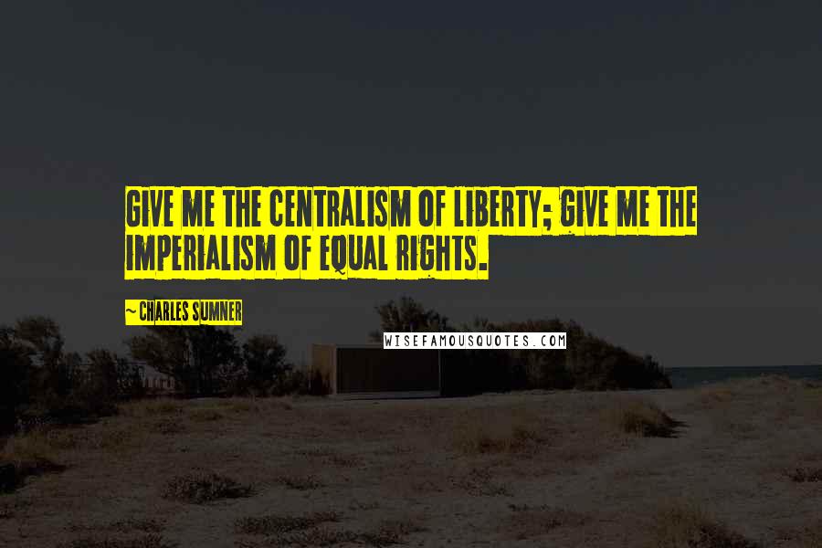Charles Sumner Quotes: Give me the centralism of liberty; give me the imperialism of equal rights.