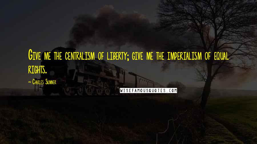 Charles Sumner Quotes: Give me the centralism of liberty; give me the imperialism of equal rights.