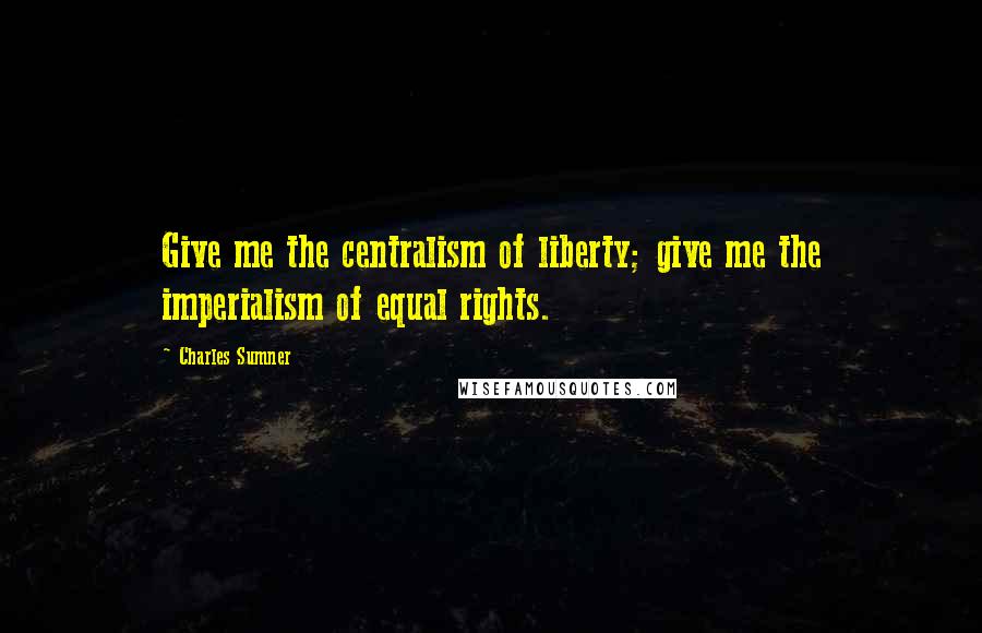 Charles Sumner Quotes: Give me the centralism of liberty; give me the imperialism of equal rights.
