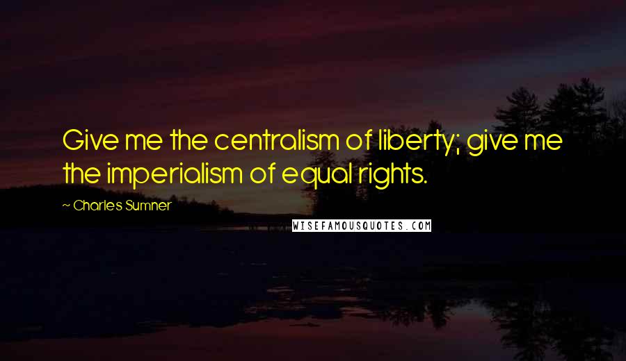 Charles Sumner Quotes: Give me the centralism of liberty; give me the imperialism of equal rights.