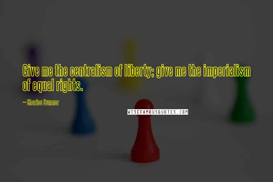 Charles Sumner Quotes: Give me the centralism of liberty; give me the imperialism of equal rights.
