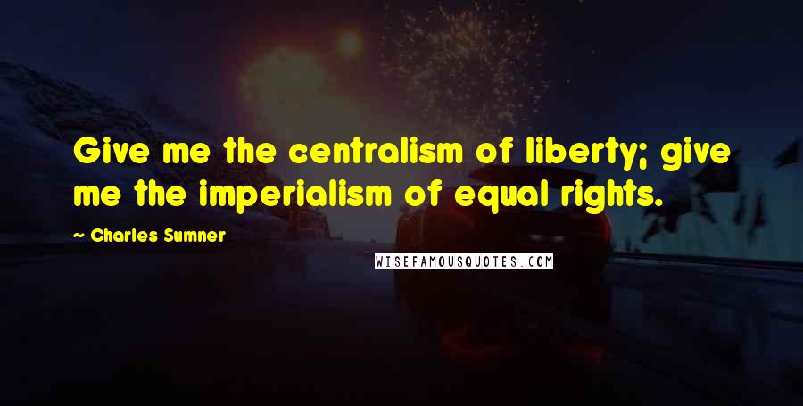 Charles Sumner Quotes: Give me the centralism of liberty; give me the imperialism of equal rights.