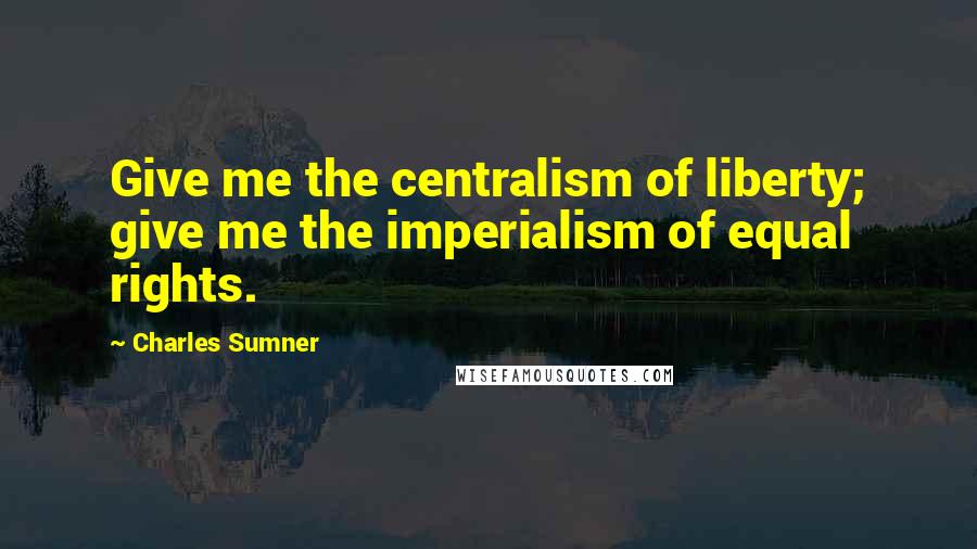 Charles Sumner Quotes: Give me the centralism of liberty; give me the imperialism of equal rights.