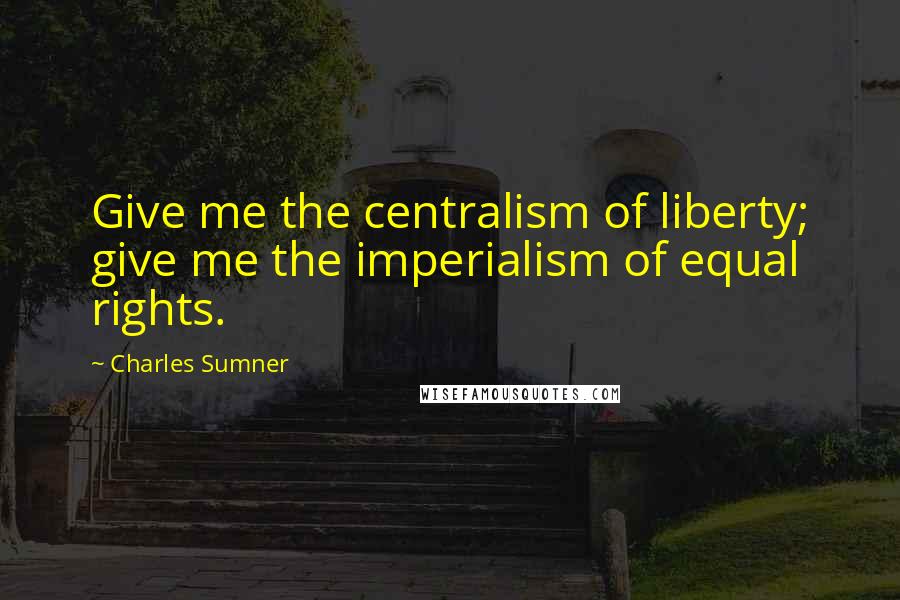 Charles Sumner Quotes: Give me the centralism of liberty; give me the imperialism of equal rights.