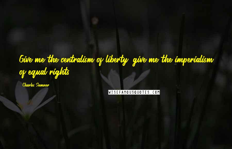 Charles Sumner Quotes: Give me the centralism of liberty; give me the imperialism of equal rights.