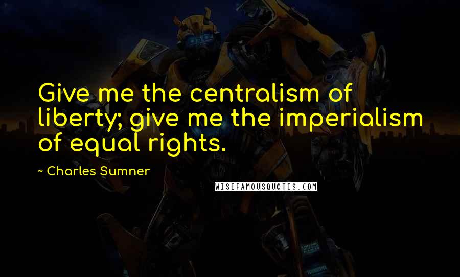 Charles Sumner Quotes: Give me the centralism of liberty; give me the imperialism of equal rights.