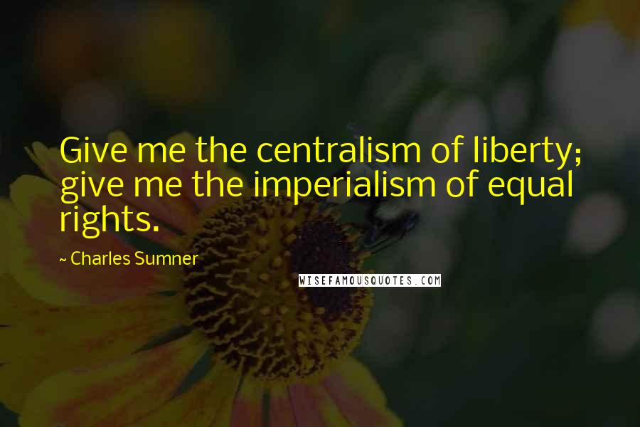 Charles Sumner Quotes: Give me the centralism of liberty; give me the imperialism of equal rights.