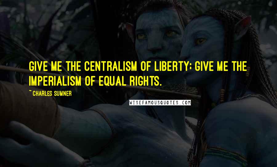 Charles Sumner Quotes: Give me the centralism of liberty; give me the imperialism of equal rights.