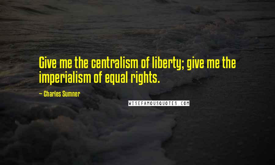 Charles Sumner Quotes: Give me the centralism of liberty; give me the imperialism of equal rights.