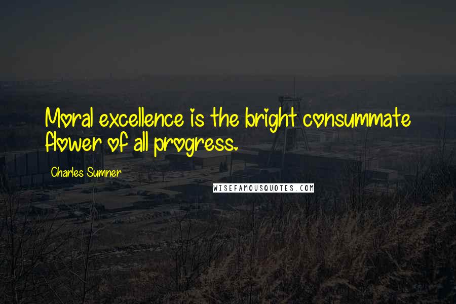 Charles Sumner Quotes: Moral excellence is the bright consummate flower of all progress.