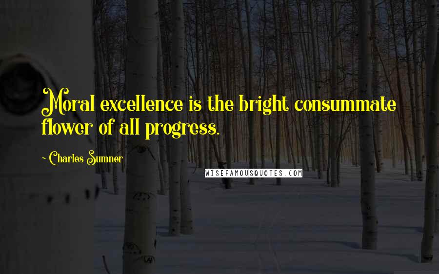 Charles Sumner Quotes: Moral excellence is the bright consummate flower of all progress.