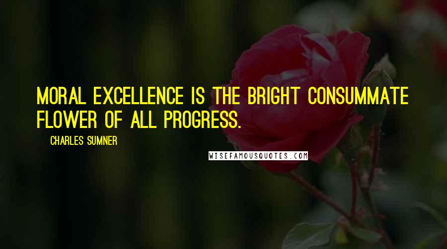 Charles Sumner Quotes: Moral excellence is the bright consummate flower of all progress.