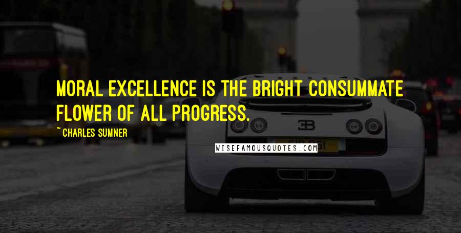 Charles Sumner Quotes: Moral excellence is the bright consummate flower of all progress.