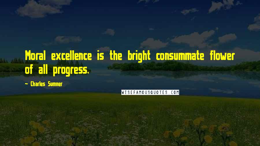 Charles Sumner Quotes: Moral excellence is the bright consummate flower of all progress.