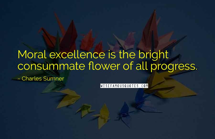 Charles Sumner Quotes: Moral excellence is the bright consummate flower of all progress.