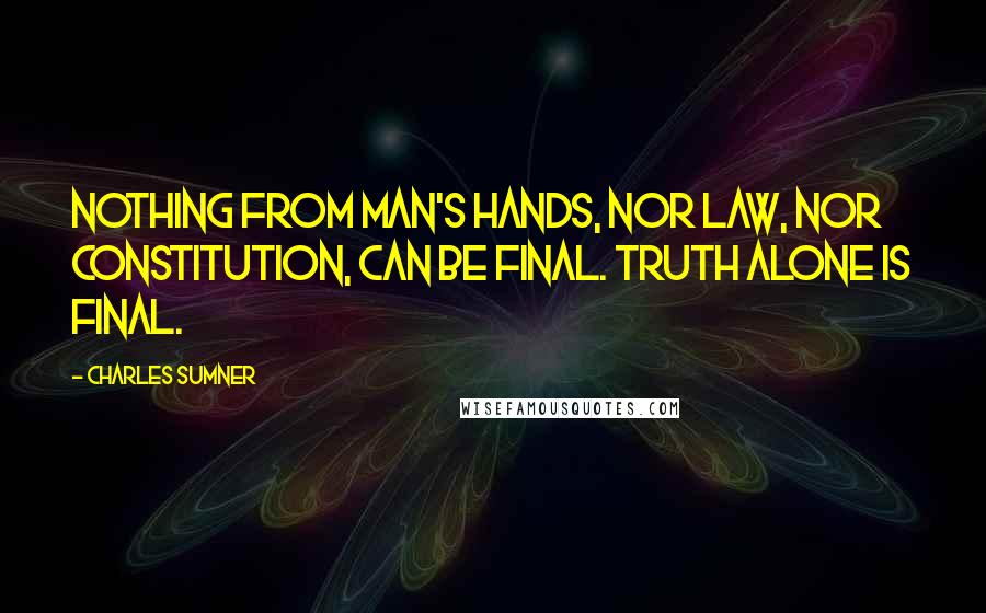 Charles Sumner Quotes: Nothing from man's hands, nor law, nor constitution, can be final. Truth alone is final.