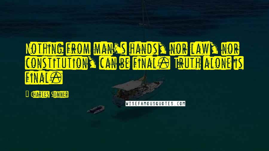 Charles Sumner Quotes: Nothing from man's hands, nor law, nor constitution, can be final. Truth alone is final.