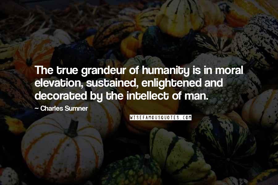 Charles Sumner Quotes: The true grandeur of humanity is in moral elevation, sustained, enlightened and decorated by the intellect of man.
