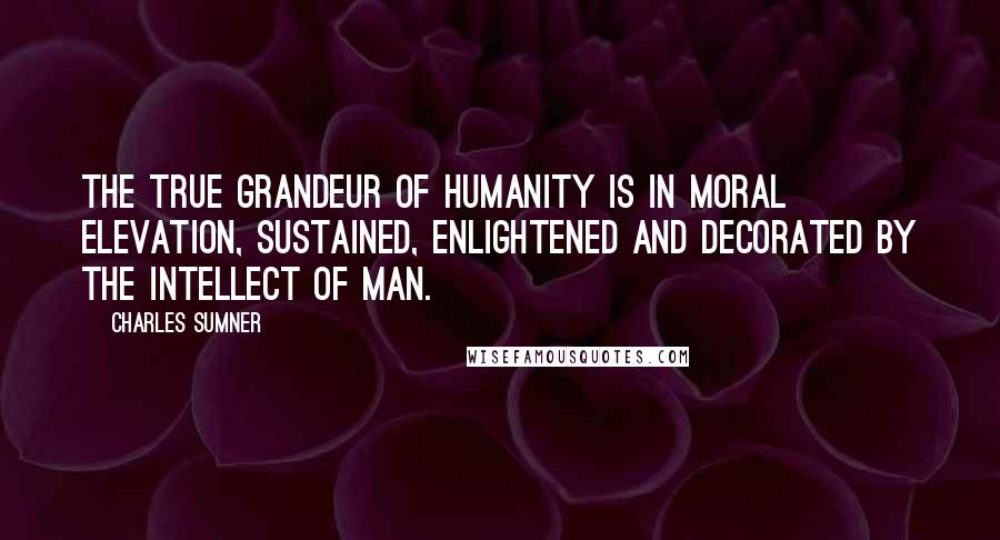 Charles Sumner Quotes: The true grandeur of humanity is in moral elevation, sustained, enlightened and decorated by the intellect of man.