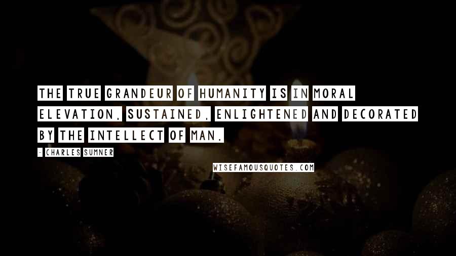 Charles Sumner Quotes: The true grandeur of humanity is in moral elevation, sustained, enlightened and decorated by the intellect of man.