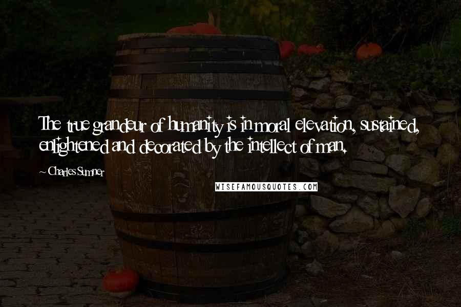 Charles Sumner Quotes: The true grandeur of humanity is in moral elevation, sustained, enlightened and decorated by the intellect of man.