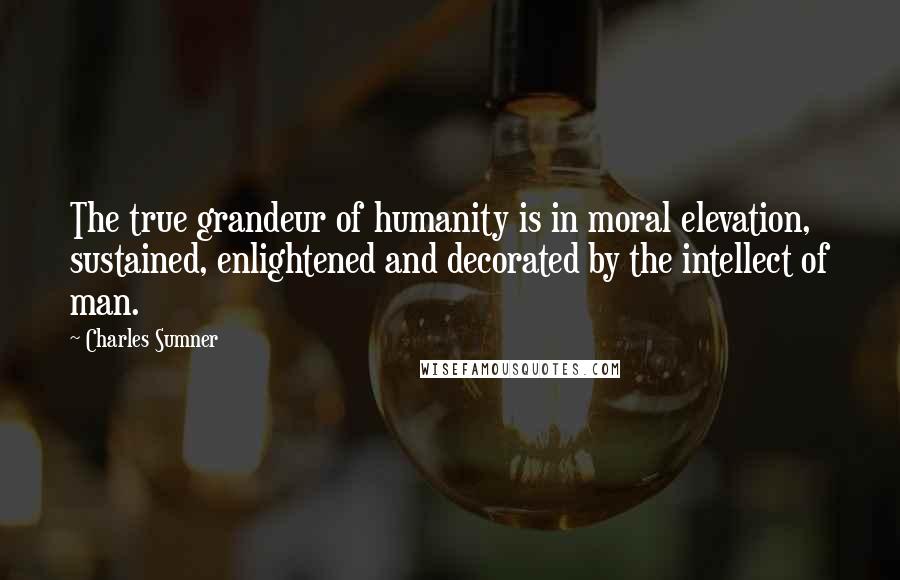 Charles Sumner Quotes: The true grandeur of humanity is in moral elevation, sustained, enlightened and decorated by the intellect of man.