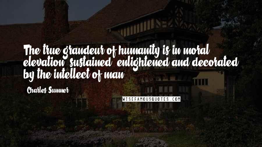 Charles Sumner Quotes: The true grandeur of humanity is in moral elevation, sustained, enlightened and decorated by the intellect of man.