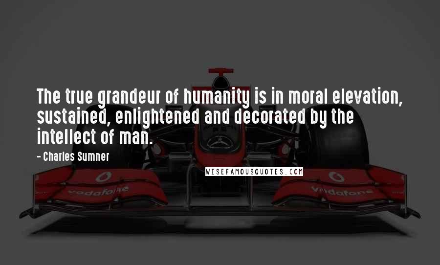 Charles Sumner Quotes: The true grandeur of humanity is in moral elevation, sustained, enlightened and decorated by the intellect of man.