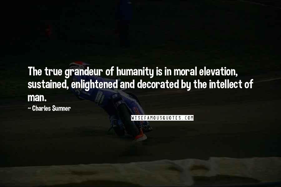 Charles Sumner Quotes: The true grandeur of humanity is in moral elevation, sustained, enlightened and decorated by the intellect of man.