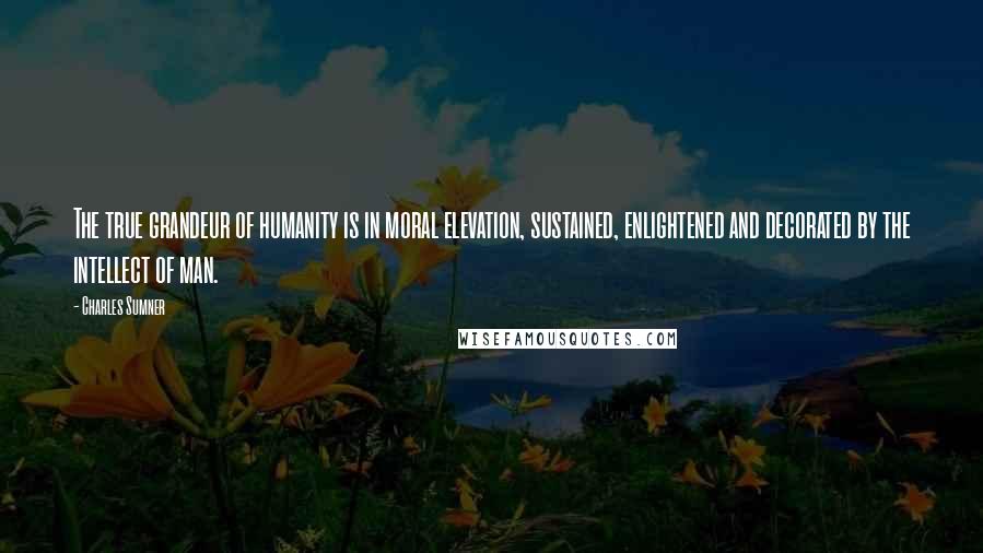 Charles Sumner Quotes: The true grandeur of humanity is in moral elevation, sustained, enlightened and decorated by the intellect of man.