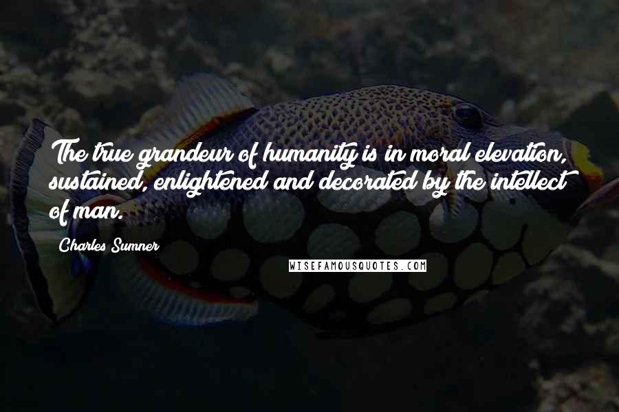 Charles Sumner Quotes: The true grandeur of humanity is in moral elevation, sustained, enlightened and decorated by the intellect of man.