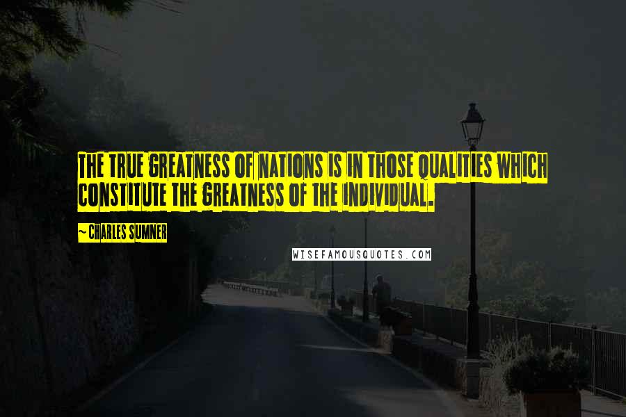 Charles Sumner Quotes: The true greatness of nations is in those qualities which constitute the greatness of the individual.