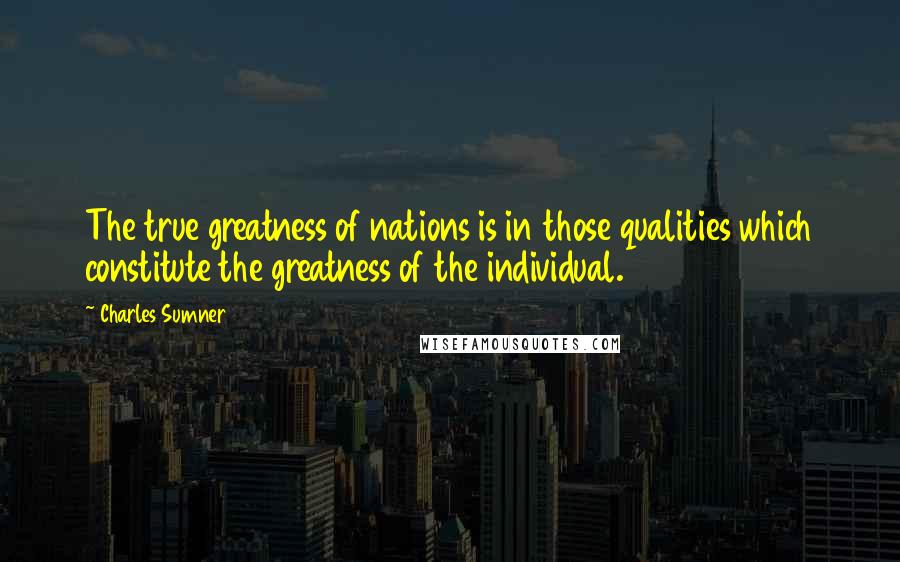 Charles Sumner Quotes: The true greatness of nations is in those qualities which constitute the greatness of the individual.