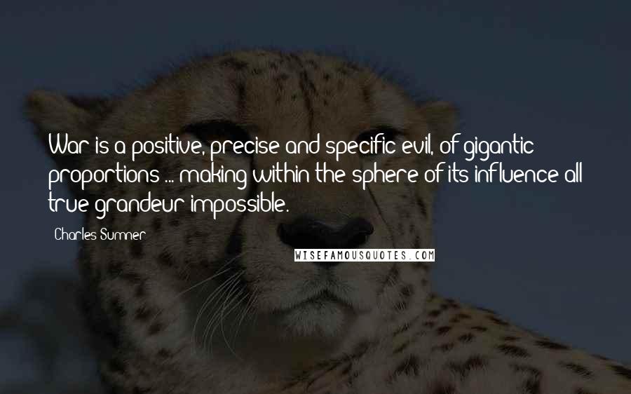 Charles Sumner Quotes: War is a positive, precise and specific evil, of gigantic proportions ... making within the sphere of its influence all true grandeur impossible.