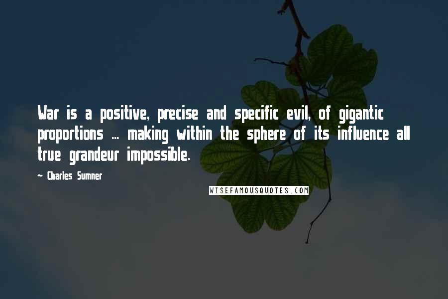 Charles Sumner Quotes: War is a positive, precise and specific evil, of gigantic proportions ... making within the sphere of its influence all true grandeur impossible.