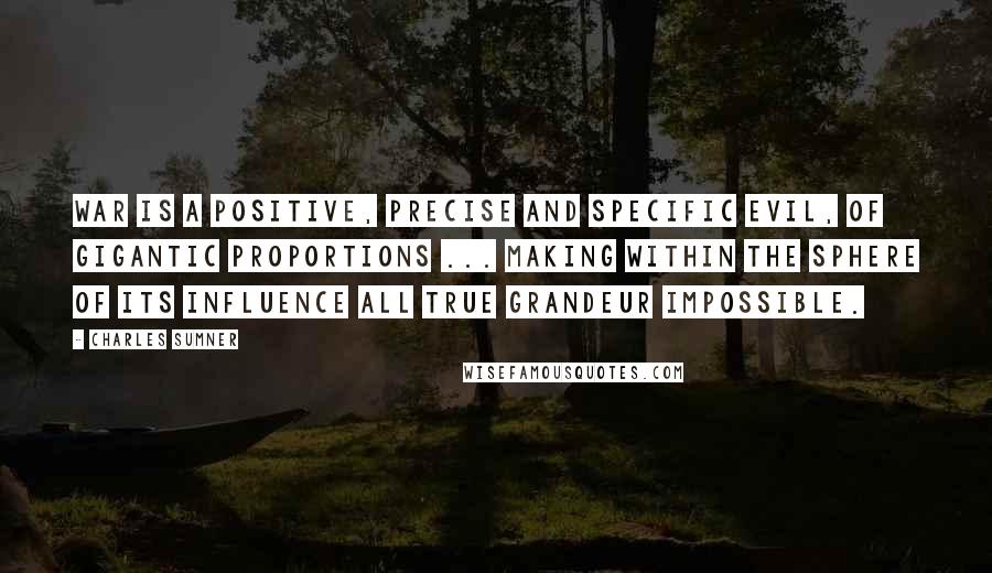 Charles Sumner Quotes: War is a positive, precise and specific evil, of gigantic proportions ... making within the sphere of its influence all true grandeur impossible.