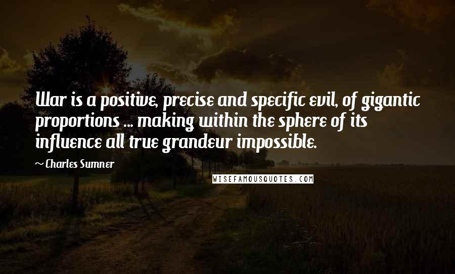 Charles Sumner Quotes: War is a positive, precise and specific evil, of gigantic proportions ... making within the sphere of its influence all true grandeur impossible.